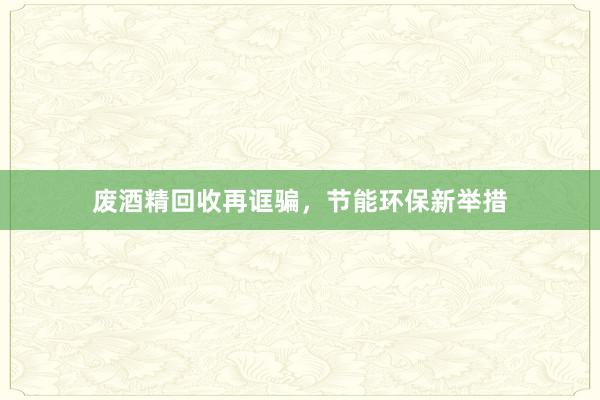废酒精回收再诓骗，节能环保新举措