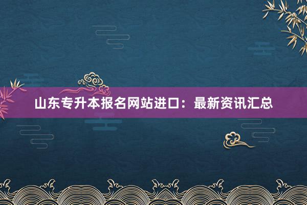 山东专升本报名网站进口：最新资讯汇总
